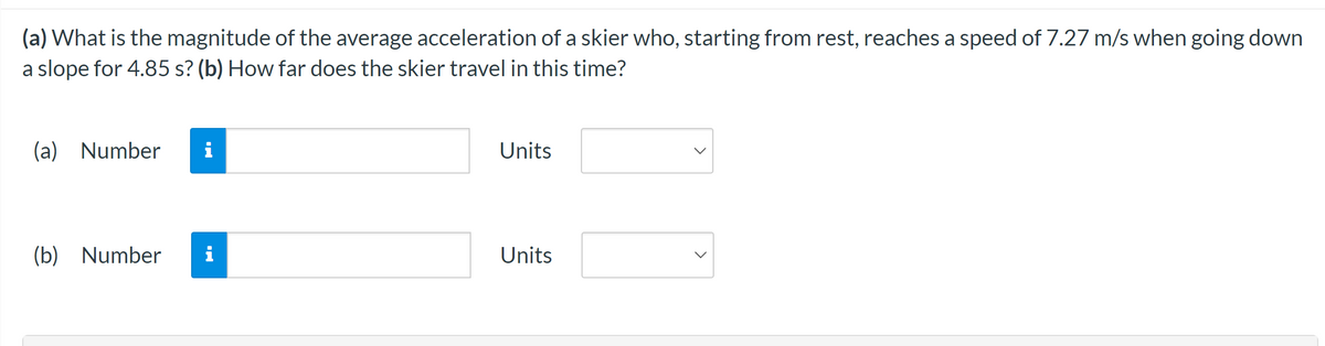 (a) What is the magnitude of the average acceleration of a skier who, starting from rest, reaches a speed of 7.27 m/s when going down
a slope for 4.85 s? (b) How far does the skier travel in this time?
(a) Number i
(b) Number i
Units
Units