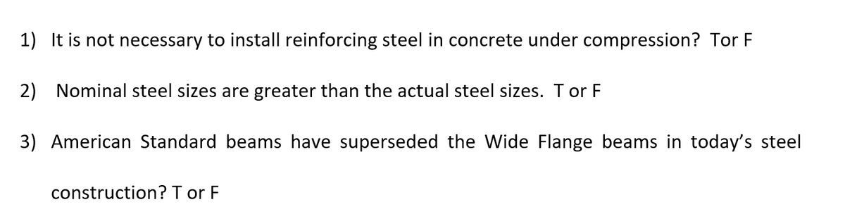 1) It is not necessary to install reinforcing steel in concrete under compression? Tor F
2) Nominal steel sizes are greater than the actual steel sizes. T or F
3) American Standard beams have superseded the Wide Flange beams in today's steel
construction? T or F
