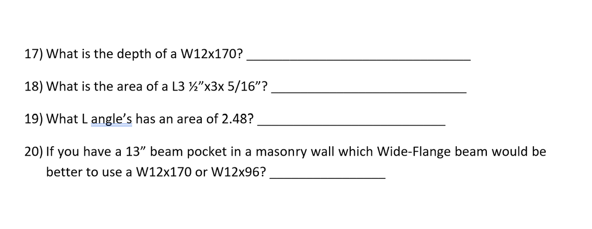 17) What is the depth of a W12x170?
18) What is the area of a L3 ½"x3x 5/16"?
19) What L angle's has an area of 2.48?
20) If you have a 13" beam pocket in a masonry wall which Wide-Flange beam would be
better to use a W12x170 or W12x96?
