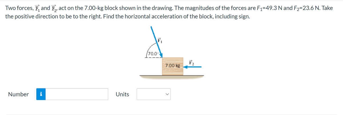 Two forces, F, and Fact on the 7.00-kg block shown in the drawing. The magnitudes of the forces are F₁-49.3 N and F₂=23.6 N. Take
the positive direction to be to the right. Find the horizontal acceleration of the block, including sign.
Number
MO
Units
F₁
/70.0°
7.00 kg
F₂