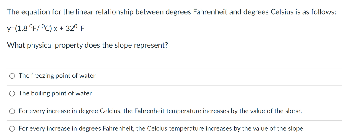 The equation for the linear relationship between degrees Fahrenheit and degrees Celsius is as follows:
y=(1.8 °F/ °C) x + 32⁰ F
What physical property does the slope represent?
The freezing point of water
The boiling point of water
For every increase in degree Celcius, the Fahrenheit temperature increases by the value of the slope.
For every increase in degrees Fahrenheit, the Celcius temperature increases by the value of the slope.