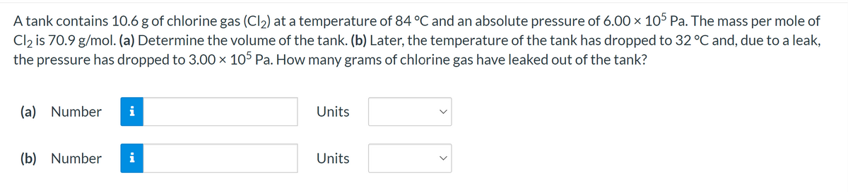 A tank contains 10.6 g of chlorine gas (Cl₂) at a temperature of 84 °C and an absolute pressure of 6.00 × 105 Pa. The mass per mole of
Cl2 is 70.9 g/mol. (a) Determine the volume of the tank. (b) Later, the temperature of the tank has dropped to 32 °C and, due to a leak,
the pressure has dropped to 3.00 × 105 Pa. How many grams of chlorine gas have leaked out of the tank?
(a) Number i
(b) Number
Units
Units