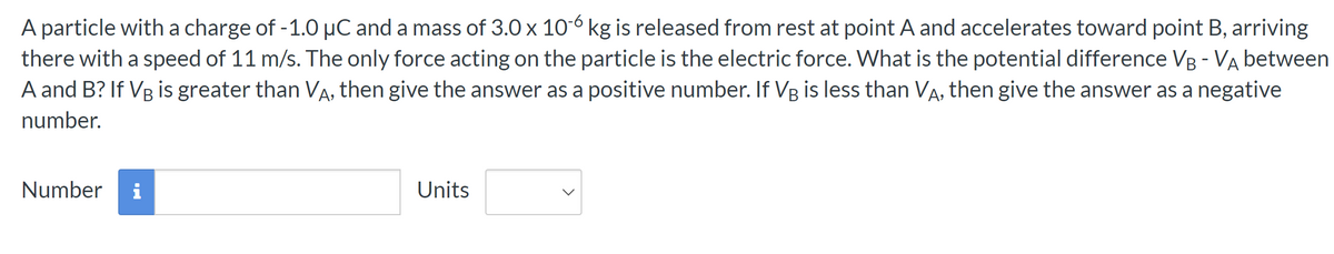 A particle with a charge of -1.0 μC and a mass of 3.0 x 10-6 kg is released from rest at point A and accelerates toward point B, arriving
there with a speed of 11 m/s. The only force acting on the particle is the electric force. What is the potential difference VB - VA between
A and B? If VB is greater than VÃ, then give the answer as a positive number. If VÅ is less than VÃ, then give the answer as a negative
number.
Number i
Units
>