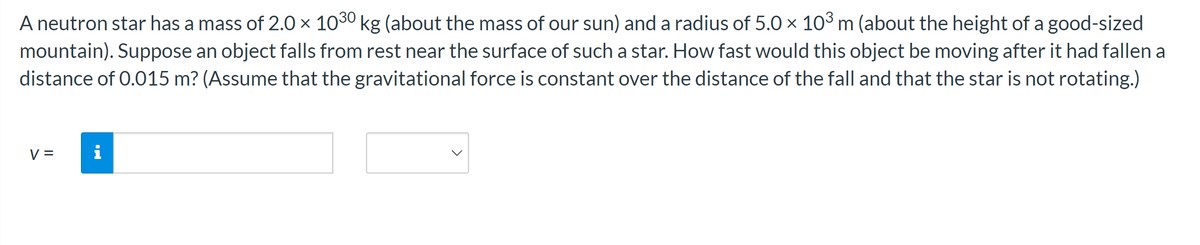 A neutron star has a mass of 2.0 × 1030 kg (about the mass of our sun) and a radius of 5.0 x 103 m (about the height of a good-sized
mountain). Suppose an object falls from rest near the surface of such a star. How fast would this object be moving after it had fallen a
distance of 0.015 m? (Assume that the gravitational force is constant over the distance of the fall and that the star is not rotating.)
V =
J.
