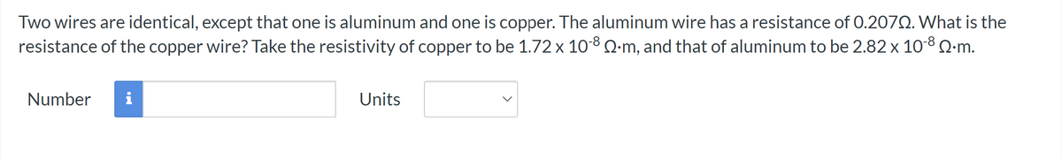 Two wires are identical, except that one is aluminum and one is copper. The aluminum wire has a resistance of 0.2072. What is the
resistance of the copper wire? Take the resistivity of copper to be 1.72 x 10-8 Q-m, and that of aluminum to be 2.82 x 10-8 Q.m.
Number i
Units
