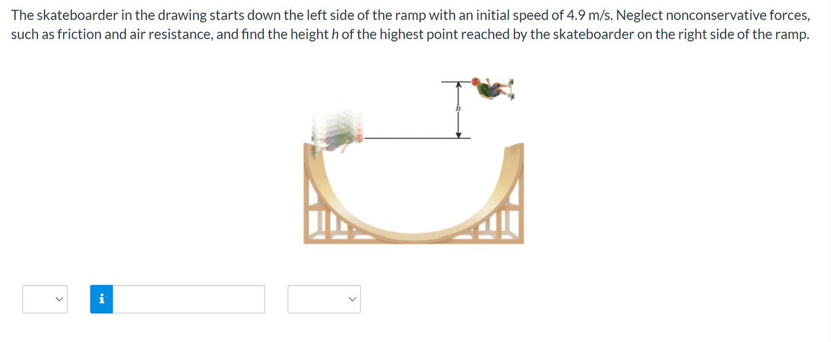 The skateboarder in the drawing starts down the left side of the ramp with an initial speed of 4.9 m/s. Neglect nonconservative forces,
such as friction and air resistance, and find the height h of the highest point reached by the skateboarder on the right side of the ramp.
✔
<
i