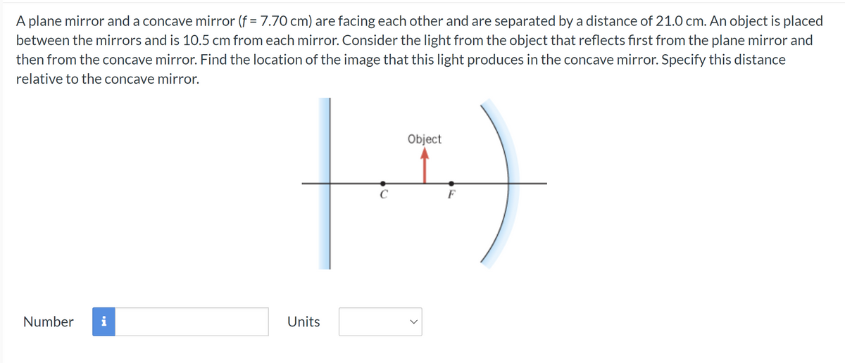 A plane mirror and a concave mirror (f = 7.70 cm) are facing each other and are separated by a distance of 21.0 cm. An object is placed
between the mirrors and is 10.5 cm from each mirror. Consider the light from the object that reflects first from the plane mirror and
then from the concave mirror. Find the location of the image that this light produces in the concave mirror. Specify this distance
relative to the concave mirror.
Number
H
с
Units
Object
>
F