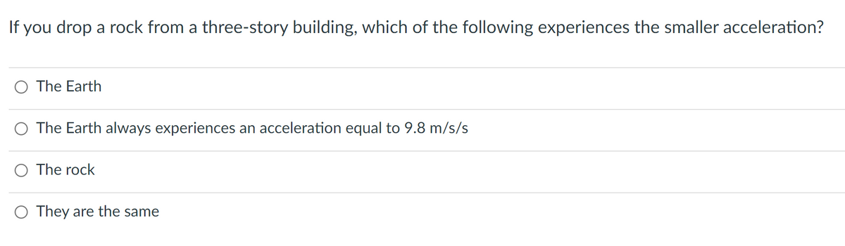 If you drop a rock from a three-story building, which of the following experiences the smaller acceleration?
O The Earth
O The Earth always experiences an acceleration equal to 9.8 m/s/s
O The rock
O They are the same