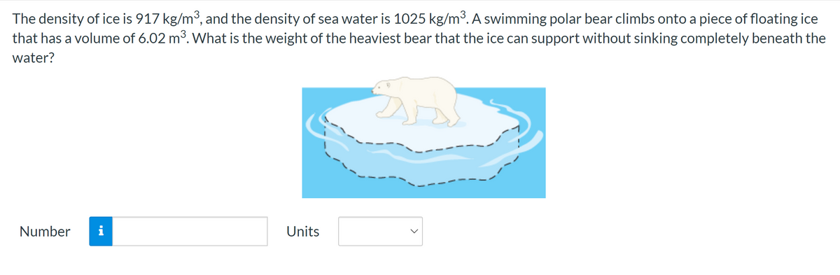 The density of ice is 917 kg/m³, and the density of sea water is 1025 kg/m³. A swimming polar bear climbs onto a piece of floating ice
that has a volume of 6.02 m³. What is the weight of the heaviest bear that the ice can support without sinking completely beneath the
water?
Number
i
Units