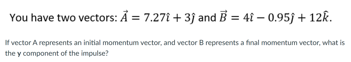 You have two vectors: Ả = 7.27î + 3ĵ and B = 4î – 0.95ĵ + 12k.
If vector A represents an initial momentum vector, and vector B represents a final momentum vector, what is
the y component of the impulse?