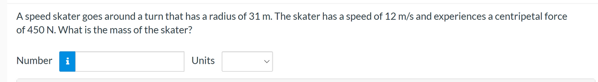 A speed skater goes around a turn that has a radius of 31 m. The skater has a speed of 12 m/s and experiences a centripetal force
of 450 N. What is the mass of the skater?
Number
i
Units
<