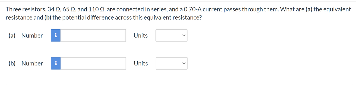 Three resistors, 34 №, 65 №, and 110 , are connected in series, and a 0.70-A current passes through them. What are (a) the equivalent
resistance and (b) the potential difference across this equivalent resistance?
(a) Number i
(b) Number i
Units
Units