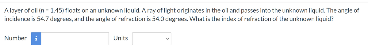 A layer of oil (n = 1.45) floats on an unknown liquid. A ray of light originates in the oil and passes into the unknown liquid. The angle of
incidence is 54.7 degrees, and the angle of refraction is 54.0 degrees. What is the index of refraction of the unknown liquid?
Number i
Units