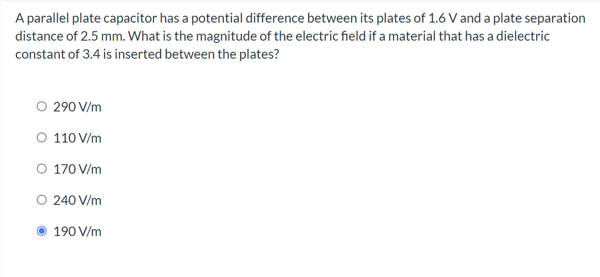 A parallel plate capacitor has a potential difference between its plates of 1.6 V and a plate separation
distance of 2.5 mm. What is the magnitude of the electric field if a material that has a dielectric
constant of 3.4 is inserted between the plates?
O 290 V/m
O 110 V/m
O 170 V/m
O 240 V/m
O 190 V/m