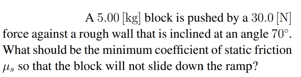 A 5.00 [kg] block is pushed by a 30.0 [N]
force against a rough wall that is inclined at an angle 70°.
What should be the minimum coefficient of static friction
Us so that the block will not slide down the ramp?
