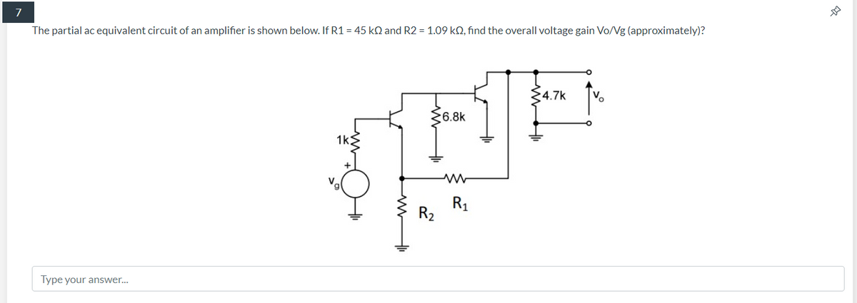 7
The partial ac equivalent circuit of an amplifier is shown below. If R1 = 45 kQ and R2 = 1.09 kN, find the overall voltage gain Vo/Ng (approximately)?
4.7k
Vo
6.8k
1k
R1
R2
Type your answer...
