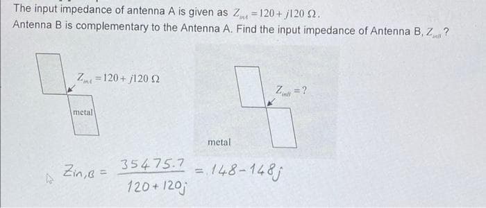 The input impedance of antenna A is given as Z =120 + j120 2.
Antenna B is complementary to the Antenna A. Find the input impedance of Antenna B, Z ?
%3D
120+ j120 2
Z
"in=?
metal
metal
Zin,e =
35475.7
=148-148j
120+ 120j
