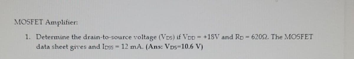 MOSFET Amplifier:
1. Determine the drain-to-source voltage (VDs) if VDD = +1sV and RD = 6202. The MOSFET
data sheet gives and Ipss = 12 mA. (Ans: Vps=10.6 V)
%3D
