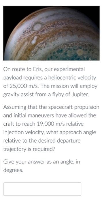 On route to Eris, our experimental
payload requires a heliocentric velocity
of 25,000 m/s. The mission will employ
gravity assist from a flyby of Jupiter.
Assuming that the spacecraft propulsion
and initial maneuvers have allowed the
craft to reach 19,000 m/s relative
injection velocity, what approach angle
relative to the desired departure
trajectory is required?
Give your answer as an angle, in
degrees.
