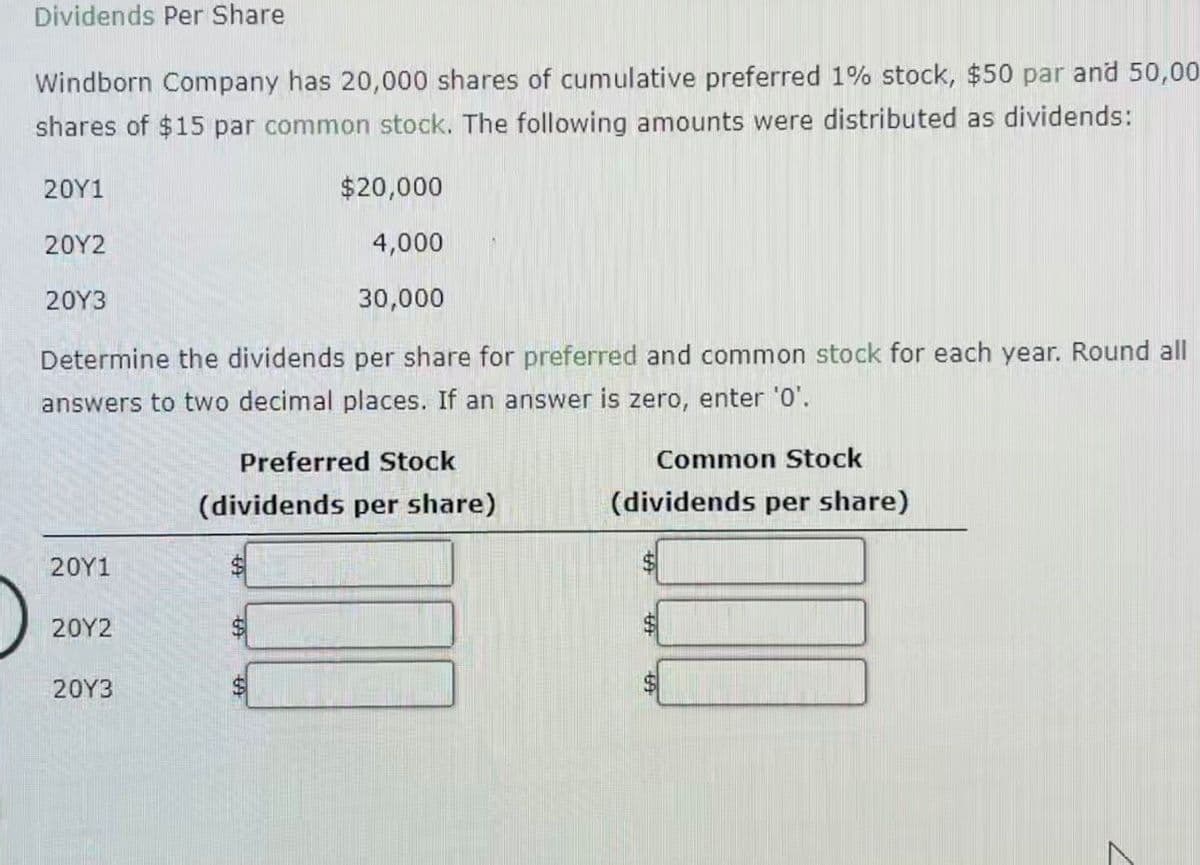 Dividends Per Share
Windborn Company has 20,000 shares of cumulative preferred 1% stock, $50 par and 50,00
shares of $15 par common stock. The following amounts were distributed as dividends:
20Y1
20Y2
20Y3
Determine the dividends per share for preferred and common stock for each year. Round all
answers to two decimal places. If an answer is zero, enter '0'.
20Y1
20Y2
$20,000
4,000
30,000
20Y3
Preferred Stock
(dividends per share)
Common Stock
(dividends per share)
$