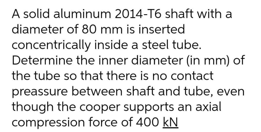 A solid aluminum 2014-T6 shaft with a
diameter of 80 mm is inserted
concentrically inside a steel tube.
Determine the inner diameter (in mm) of
the tube so that there is no contact
preassure between shaft and tube, even
though the cooper supports an axial
compression force of 400 kN
