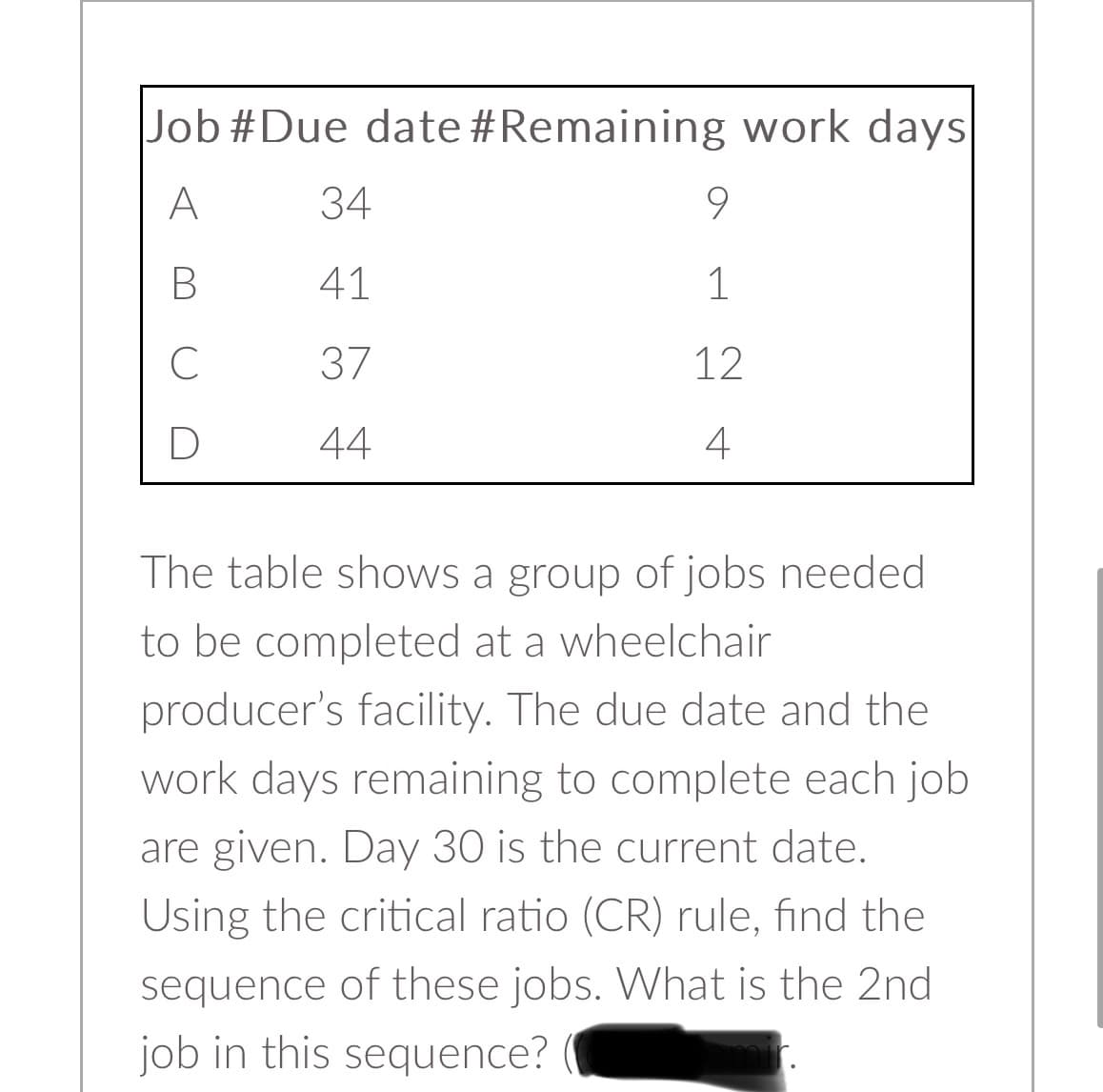 Job #Due date #Remaining work days.
A
B
C
D
34
41
37
44
9
1
12
4
The table shows a group of jobs needed
to be completed at a wheelchair
producer's facility. The due date and the
work days remaining to complete each job
are given. Day 30 is the current date.
Using the critical ratio (CR) rule, find the
sequence of these jobs. What is the 2nd
job in this sequence?