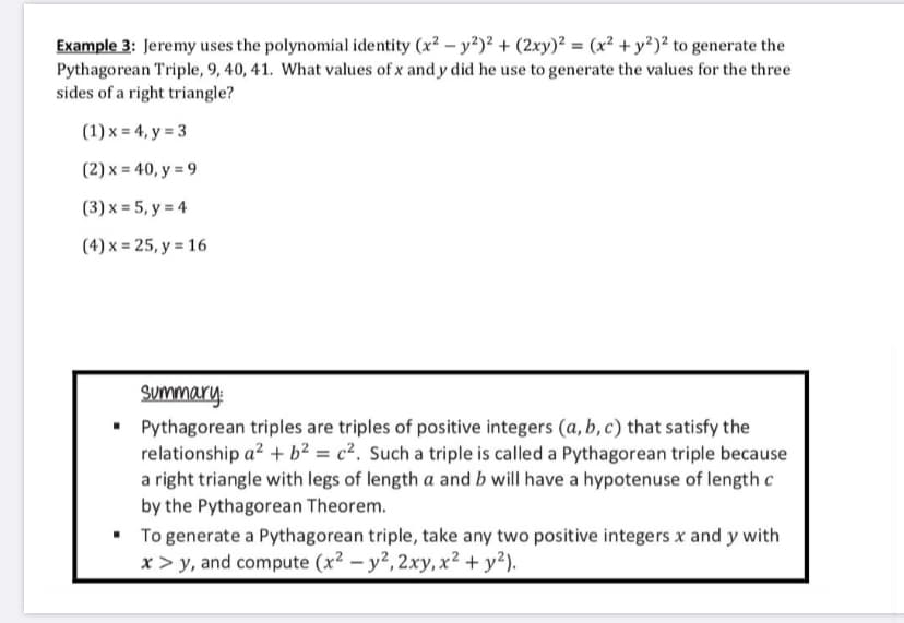 Example 3: Jeremy uses the polynomial identity (x² – y?)² + (2xy)² = (x² + y²)² to generate the
Pythagorean Triple, 9, 40, 41. What values of x and y did he use to generate the values for the three
sides of a right triangle?
(1) x = 4, y = 3
(2) x = 40, y = 9
(3) x = 5, y = 4
(4) x = 25, y = 16
