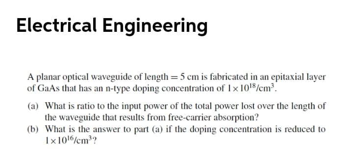 Electrical Engineering
A planar optical waveguide of length = 5 cm is fabricated in an epitaxial layer
of GaAs that has an n-type doping concentration of 1x 1018/cm³.
(a) What is ratio to the input power of the total power lost over the length of
the waveguide that results from free-carrier absorption?
(b) What is the answer to part (a) if the doping concentration is reduced to
1x1016%cm³?
