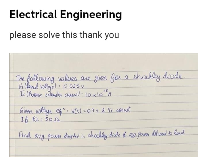 Electrical Engineering
please solve this thank you
The following values are given for a shocdley diode
Vi (derel vollaye) • 0.025 V
Is (Deverse salunalia cmal): 10X10A
-15
Given voltaye eg ^: v(t) = 0.7+ 8 Vr cosut
IA RL= 50 0
%3D
Find avg. powen diipted in shochly diode €
ay.power
deliveud to load
