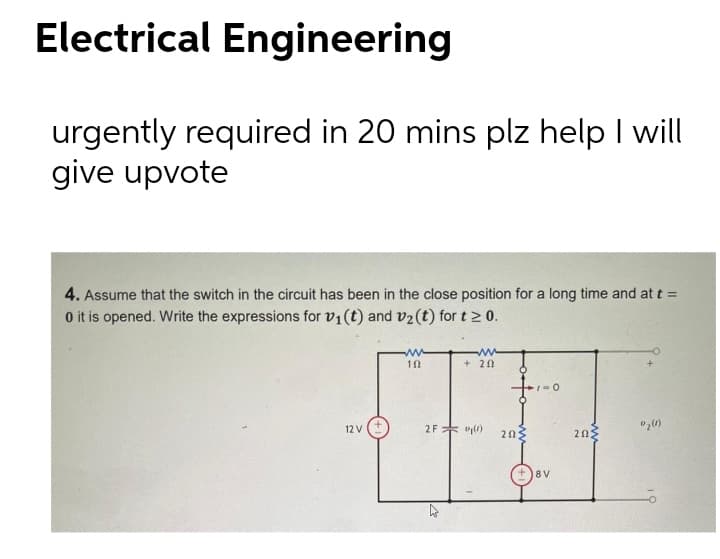 Electrical Engineering
urgently required in 20 mins plz help I will
give upvote
4. Assume that the switch in the circuit has been in the close position for a long time and at t =
O it is opened. Write the expressions for v1(t) and v2(t) for t > 0.
ww
ww
+ 20
12 V
2F* y0)
202
20
+)8V

