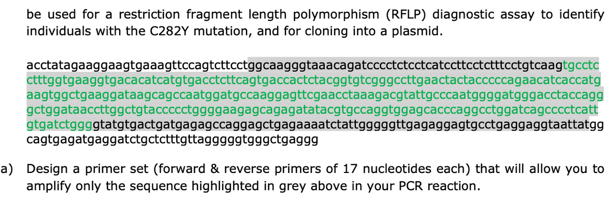be used for a restriction fragment length polymorphism (RFLP) diagnostic assay to identify
individuals with the C282Y mutation, and for cloning into a plasmid.
acctatagaaggaagtgaaagttccagtcttcctggcaagggtaaacagatcccctctcctcatccttcctctttcctgtcaagtgcctc
ctttggtgaaggtgacacatcatgtgacctcttcagtgaccactctacggtgtcgggccttgaactactacccccagaacatcaccatg
aagtggctgaaggataagcagccaatggatgccaaggagttcgaacctaaagacgtattgcccaatggggatgggacctaccagg
gctggataaccttggctgtaccccctggggaagagcagagatatacgtgccaggtggagcacccaggcctggatcagcccctcatt
gtgatctggggtatgtgactgatgagagccaggagctgagaaaatctattgggggttgagaggagtgcctgaggaggtaattatgg
cagtgagatgaggatctgctctttgttagggggtgggctgaggg
a) Design a primer set (forward & reverse primers of 17 nucleotides each) that will allow you to
amplify only the sequence highlighted in grey above in your PCR reaction.
