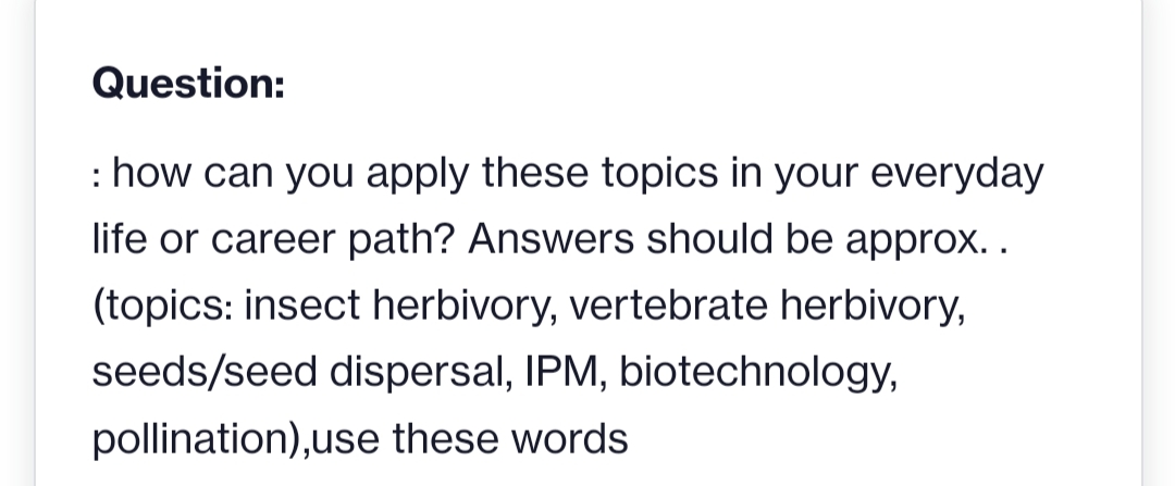 Question:
: how can you apply these topics in your everyday
life or career path? Answers should be approx..
(topics: insect herbivory, vertebrate herbivory,
seeds/seed dispersal, IPM, biotechnology,
pollination),use these words

