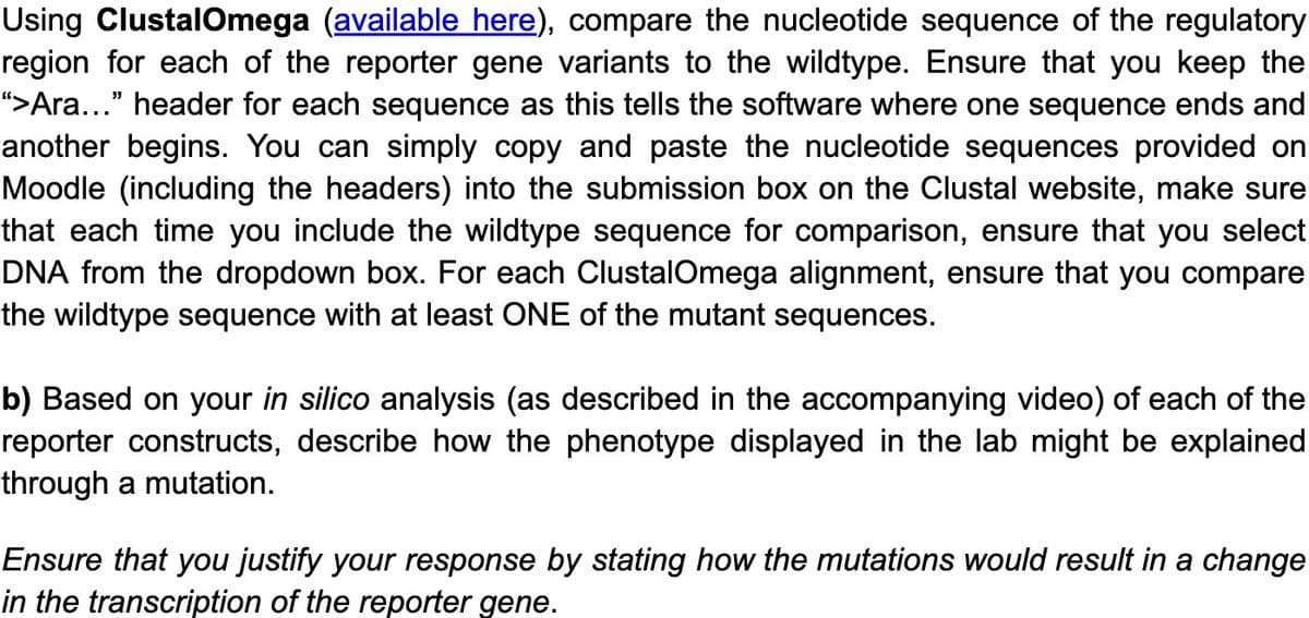 Using ClustalOmega (available here), compare the nucleotide sequence of the regulatory
region for each of the reporter gene variants to the wildtype. Ensure that you keep the
“>Ara..." header for each sequence as this tells the software where one sequence ends and
another begins. You can simply copy and paste the nucleotide sequences provided on
Moodle (including the headers) into the submission box on the Clustal website, make sure
that each time you include the wildtype sequence for comparison, ensure that you select
DNA from the dropdown box. For each ClustalOmega alignment, ensure that you compare
the wildtype sequence with at least ONE of the mutant sequences.
b) Based on your in silico analysis (as described in the accompanying video) of each of the
reporter constructs, describe how the phenotype displayed in the lab might be explained
through a mutation.
Ensure that you justify your response by stating how the mutations would result in a change
in the transcription of the reporter gene.
