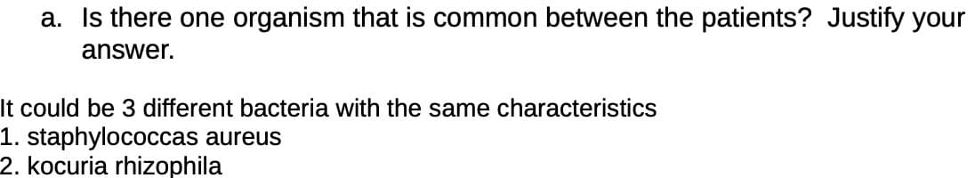 a. Is there one organism that is common between the patients? Justify your
answer.
It could be 3 different bacteria with the same characteristics
1. staphylococcas aureus
2. kocuria rhizophila
