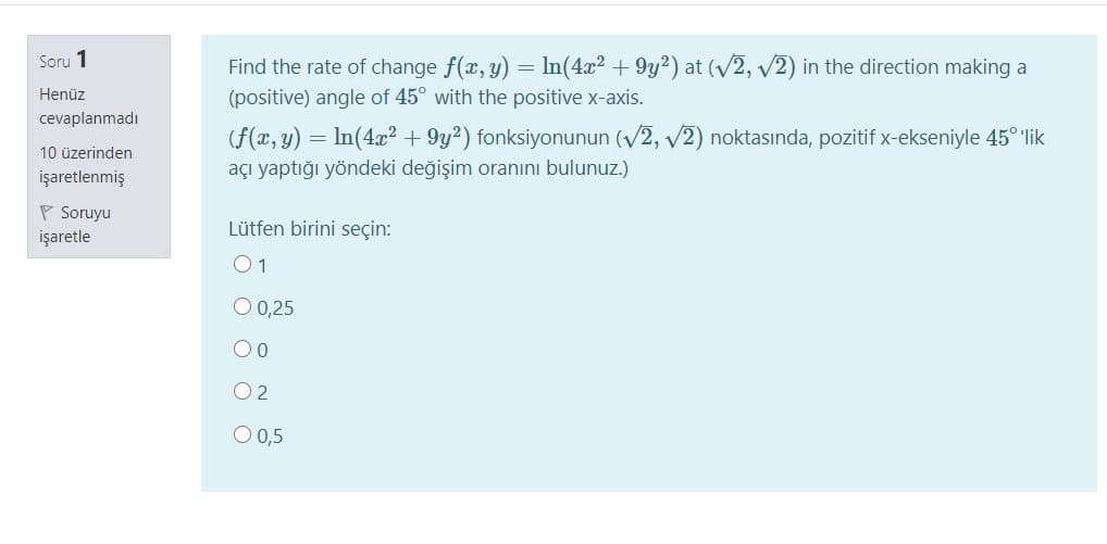 Soru 1
Find the rate of change f(x, y) = In(4x² + 9y²) at (V2, v2) in the direction making a
(positive) angle of 45° with the positive x-axis.
Henüz
cevaplanmadı
(f(x, y) = In(4x² + 9y²) fonksiyonunun (V2, v2) noktasında, pozitif x-ekseniyle 45° lik
açı yaptığı yöndeki değişim oranını bulunuz.)
10 üzerinden
işaretlenmiş
P Soruyu
Lütfen birini seçin:
işaretle
01
O 0,25
00
O 2
O 0,5

