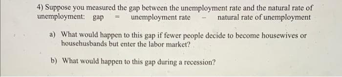 4) Suppose you measured the gap between the unemployment rate and the natural rate of
unemployment: gap = unemployment rate natural rate of unemployment
a) What would happen to this gap if fewer people decide to become housewives or
househusbands but enter the labor market?
b) What would happen to this gap during a recession?