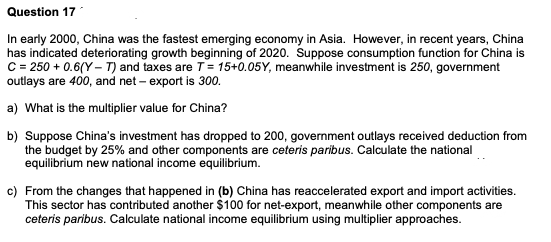 Question 17
In early 2000, China was the fastest emerging economy in Asia. However, in recent years, China
has indicated deteriorating growth beginning of 2020. Suppose consumption function for China is
C = 250 +0.6(Y-T) and taxes are T = 15+0.05Y, meanwhile investment is 250, government
outlays are 400, and net - export is 300.
a) What is the multiplier value for China?
b) Suppose China's investment has dropped to 200, government outlays received deduction from
the budget by 25% and other components are ceteris paribus. Calculate the national
equilibrium new national income equilibrium.
c) From the changes that happened in (b) China has reaccelerated export and import activities.
This sector has contributed another $100 for net-export, meanwhile other components are
ceteris paribus. Calculate national income equilibrium using multiplier approaches.