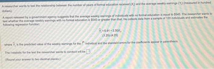 A researcher wants to test the relationship between the number of years of formal education received (X) and the average weekly earnings (Y) (measured in hundred
dollars).
A report released by a government agency suggests that the average weekly earnings of individuals with no formal education is equal to $545. The researcher wants to
test whether the average weekly earnings with no formal education is $545 or greater than that. He collects data from a sample of 120 individuals and estimates the
following regression function:
Y-6.91+2.30X,
(1.25) (4.25)
where , is the predicted value of the weekly earnings for the individual and the standard errors for the coefficients appear in parenthesis.
The f-statistic for the test the researcher wants to conduct will be
(Round your answer to two decimal places)