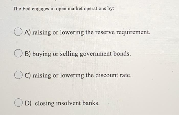 The Fed engages in open market operations by:
OA) raising or lowering the reserve requirement.
B) buying or selling government bonds.
C) raising or lowering the discount rate.
D) closing insolvent banks.