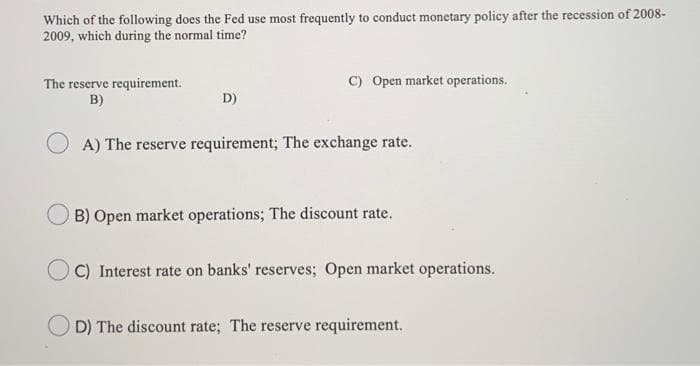 Which of the following does the Fed use most frequently to conduct monetary policy after the recession of 2008-
2009, which during the normal time?
The reserve requirement.
B)
D)
C) Open market operations.
A) The reserve requirement; The exchange rate.
B) Open market operations; The discount rate.
C) Interest rate on banks' reserves; Open market operations.
D) The discount rate; The reserve requirement.