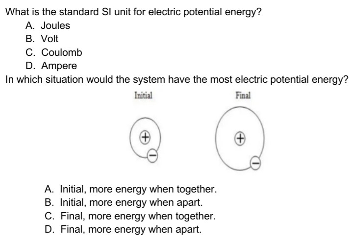 What is the standard SI unit for electric potential energy?
A. Joules
B. Volt
C. Coulomb
D. Ampere
In which situation would the system have the most electric potential energy?
Initial
Final
A. Initial, more energy when together.
B. Initial, more energy when apart.
C. Final, more energy when together.
D. Final, more energy when apart.
