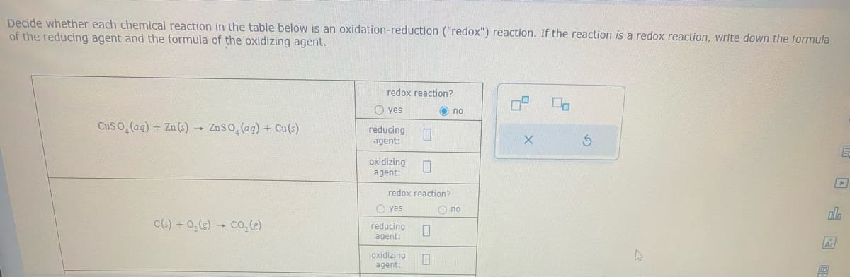 Decide whether each chemical reaction in the table below is an oxidation-reduction ("redox") reaction. If the reaction is a redox reaction, write down the formula
of the reducing agent and the formula of the oxidizing agent.
CuSO₂ (aq) + Zn (s) ZnSO, (aq) + Cu(s)
1
C(s) +0₂(g) - Co, (g)
redox reaction?
yes
reducing 0
agent:
oxidizing 0
agent:
redox reaction?
O yes
reducing
agent:
oxidizing
agent:
0
0
no
O no
04
X
00
Ś
ola
Ar
E
타