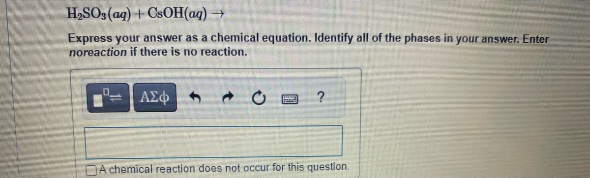H₂SO3(aq) + CsOH(aq) →
Express your answer as a chemical equation. Identify all of the phases in your answer. Enter
noreaction if there is no reaction.
ΑΣΦ
?
A chemical reaction does not occur for this question.