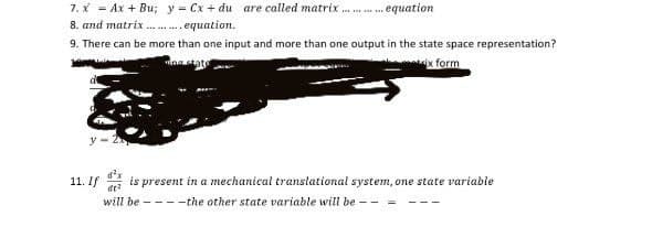 7. * = Ax + Bu; y = Cx + du are called matrix
8. and matrix . . equation.
equation
9. There can be more than one input and more than one output in the state space representation?
nastate
ix form
d'x
11. If is present in a mechanical translational system, one state variable
will be - ---the other state variable will be
