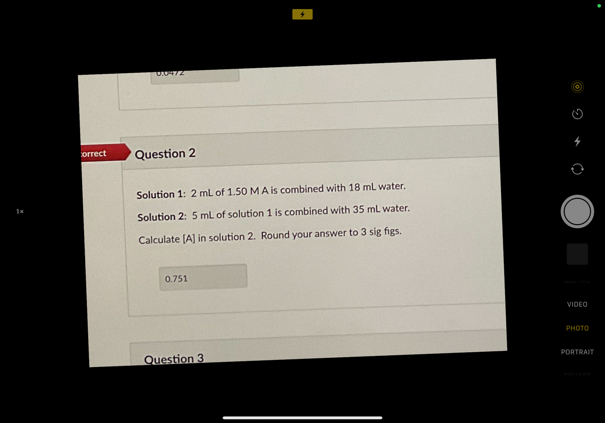 0.0472
4
orrect
Question 2
Solution 1: 2 mL of 1.50 M A is combined with 18 mL water.
1×
Solution 2: 5 mL of solution 1 is combined with 35 mL water.
Calculate [A] in solution 2. Round your answer to 3 sig figs.
0.751
SLU MU
VIDEO
PHOTO
PORTRAIT
Question 3
