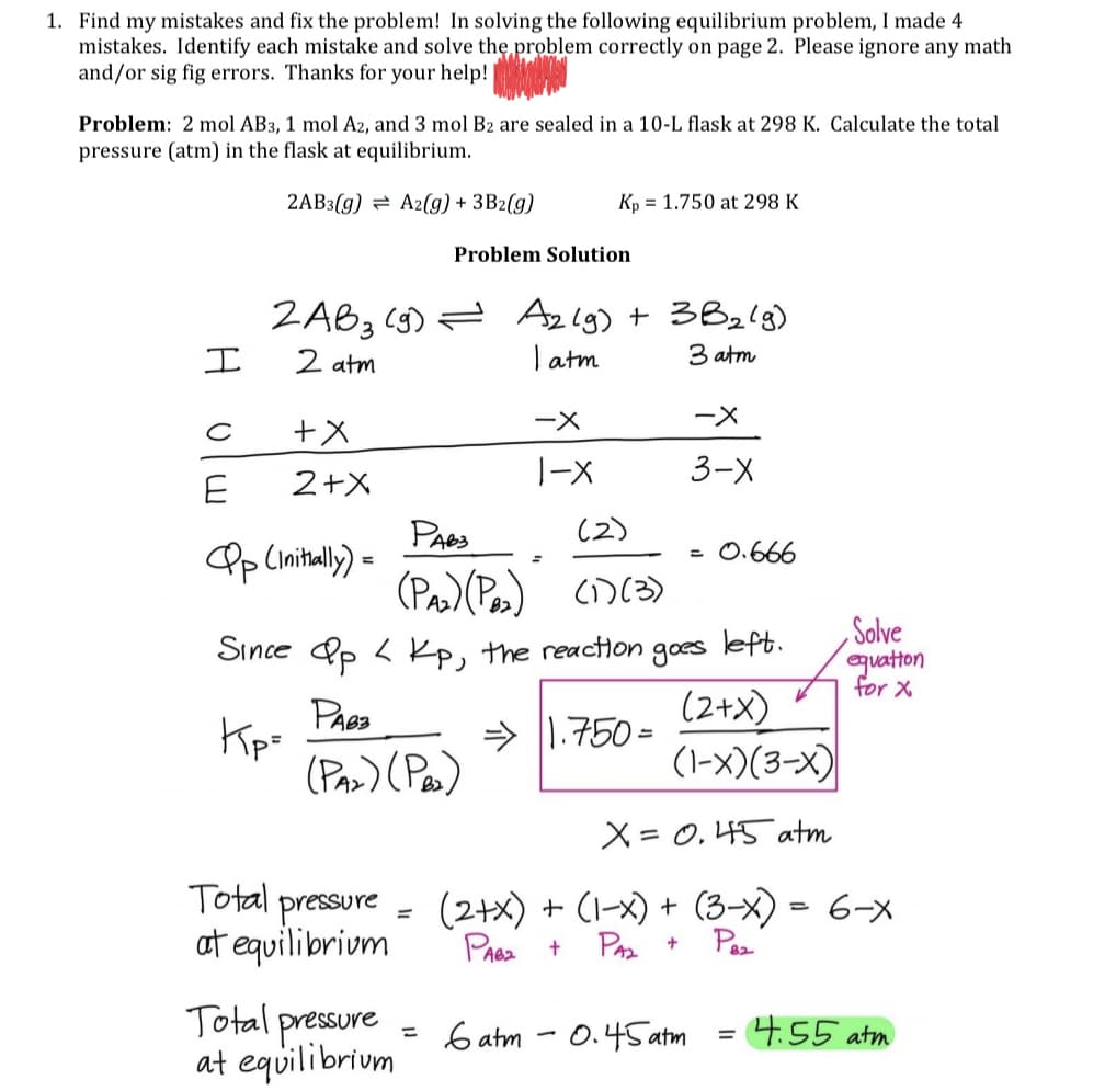 1. Find my mistakes and fix the problem! In solving the following equilibrium problem, I made 4
mistakes. Identify each mistake and solve the, problem correctly on page 2. Please ignore any math
and/or sig fig errors. Thanks for your help!
Problem: 2 mol AB3, 1 mol A2, and 3 mol B2 are sealed in a 10-L flask at 298 K. Calculate the total
pressure (atm) in the flask at equilibrium.
2AB3(g) = A2(9) + 3B2(g)
Kp = 1.750 at 298 K
Problem Solution
ZAB3 (g) = Azlg) + 3B2lg)
T atm
エ
2 atm
3 atm
ー×
ー×
1-X
3-X
2+X
(2)
PAes
Pp (mital) =
0.666
(Pas)(Pes) CD(3)
left.
Solve
Since Pp < Kp, the reaction
goes
equatton
for X
Kip=
(Paz) (Pas)
(2+X)
(1-x)(3-X)
> |1.750 =
X= 0, 45 atm
Total pressure
at equilibrium
(2+x) + (1-x) + (3-x) = 6-x
Paz
PA +
Prea +
Total pressure
at equilibrium
6 atm
0.45 atm
4.55 atm
%3D
%3D
