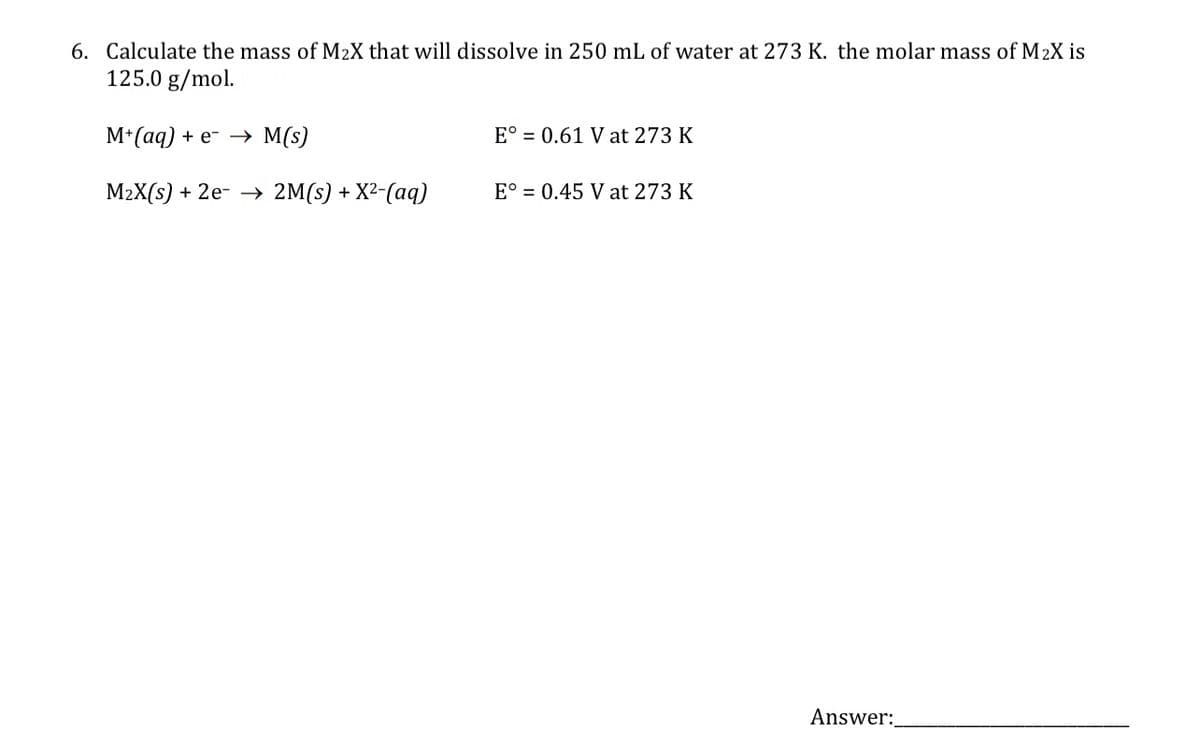 6. Calculate the mass of M₂X that will dissolve in 250 mL of water at 273 K. the molar mass of M₂X is
125.0 g/mol.
M+ (aq) + e→→ M(s)
E° 0.61 V at 273 K
M₂X(s) + 2e →→ 2M(s) + X²-(aq)
E° 0.45 V at 273 K
Answer: