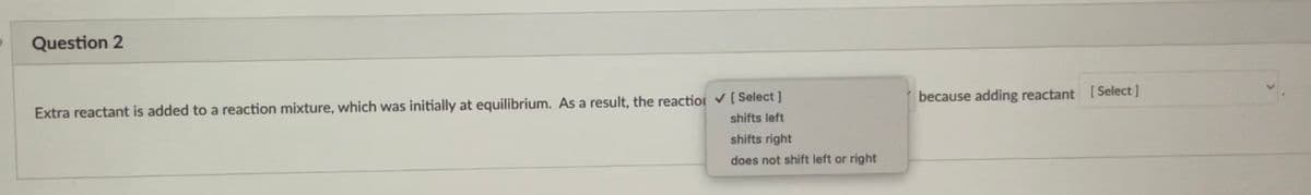 Question 2
because adding reactant [ Select ]
Extra reactant is added to a reaction mixture, which was initially at equilibrium. As a result, the reaction [ Select ]
shifts left
shifts right
does not shift left or right
