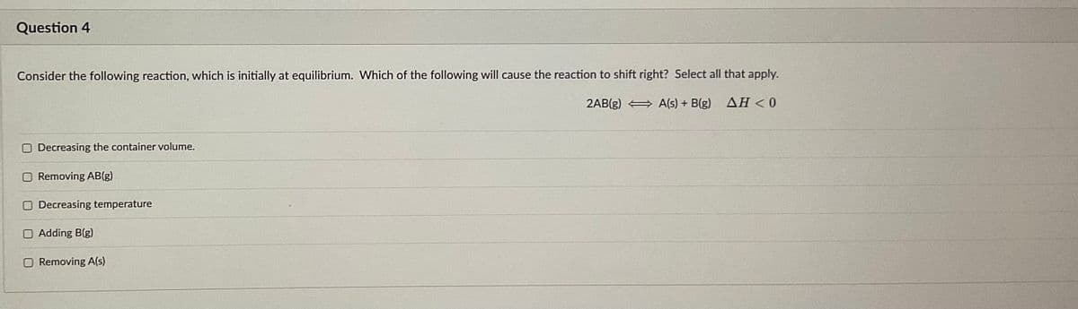 Question 4
Consider the following reaction, which is initially at equilibrium. Which of the following will cause the reaction to shift right? Select all that apply.
2AB(g)
A(s) + B(g)
ΔΗ<0
Decreasing the container volume.
Removing AB(g)
Decreasing temperature
O Adding B(g)
O Removing A(s)
