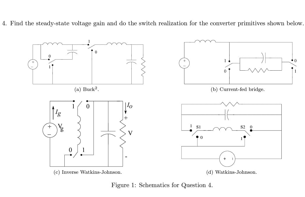 4. Find the steady-state voltage gain and do the switch realization for the converter primitives shown below.
+
(a) Buck².
•
1
0
(c) Inverse Watkins-Johnson.
V
1 SI
0
(b) Current-fed bridge.
46
Figure 1: Schematics for Question 4.
S2 0
(d) Watkins-Johnson.